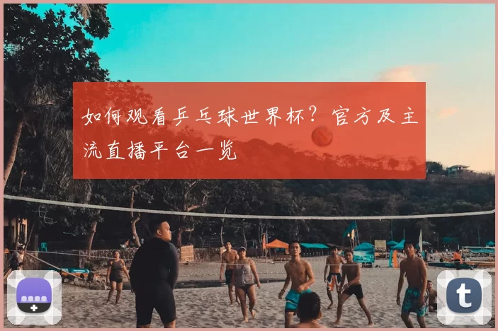 如何观看乒乓球世界杯？官方及主流直播平台一览