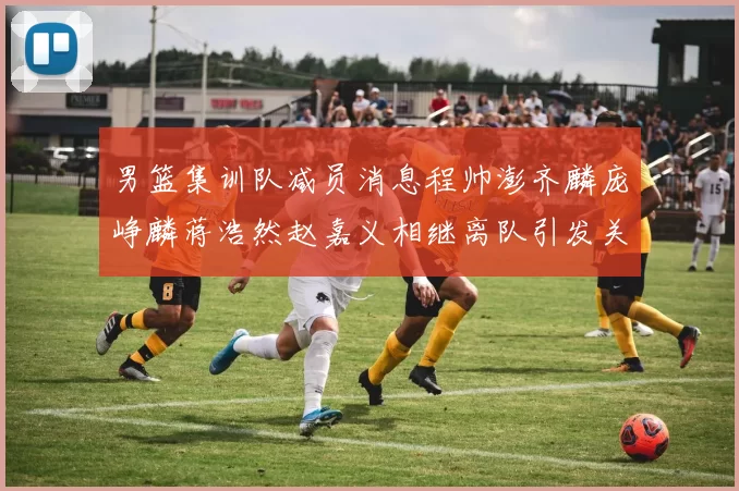 男篮集训队减员消息程帅澎齐麟庞峥麟蒋浩然赵嘉义相继离队引发关注