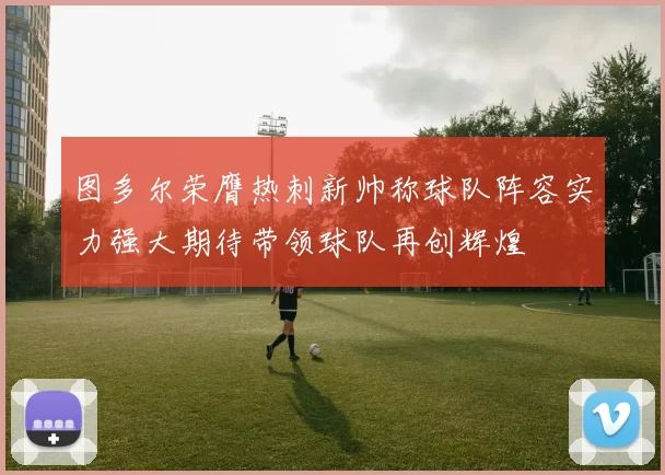 图多尔荣膺热刺新帅称球队阵容实力强大期待带领球队再创辉煌