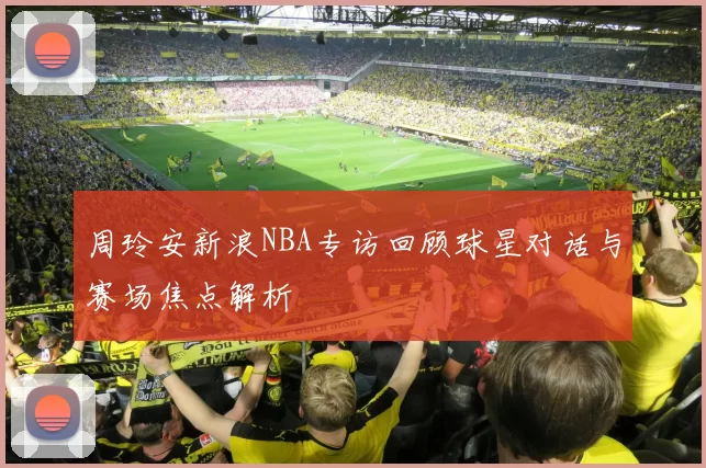 周玲安新浪NBA专访回顾球星对话与赛场焦点解析