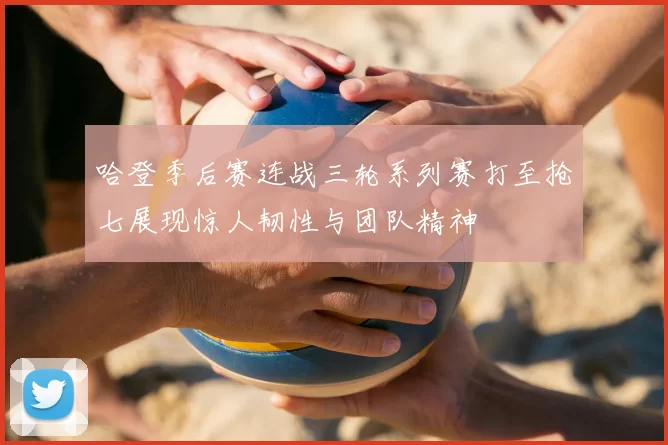 哈登季后赛连战三轮系列赛打至抢七展现惊人韧性与团队精神