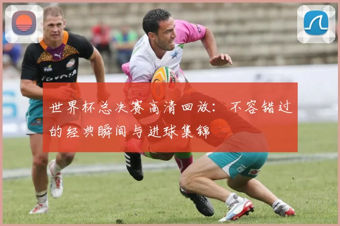 世界杯总决赛高清回放：不容错过的经典瞬间与进球集锦