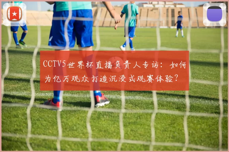 CCTV5世界杯直播负责人专访：如何为亿万观众打造沉浸式观赛体验？