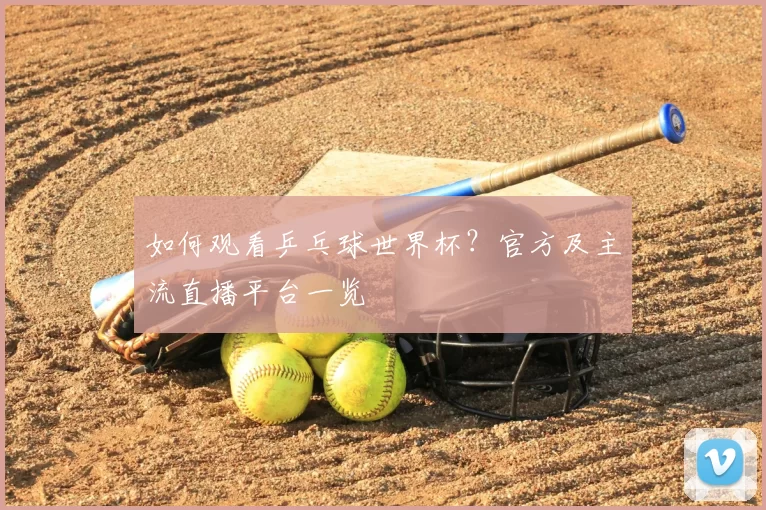 如何观看乒乓球世界杯？官方及主流直播平台一览