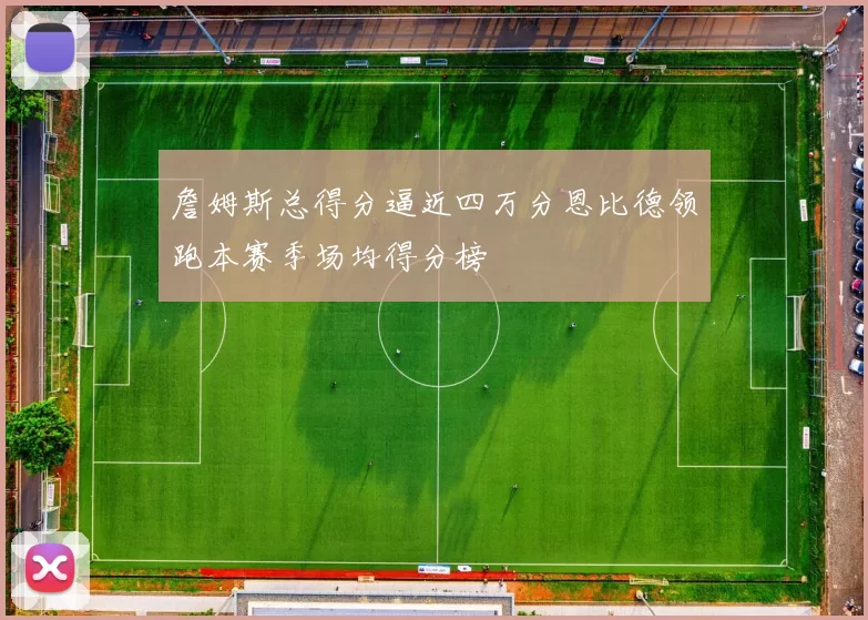 詹姆斯总得分逼近四万分恩比德领跑本赛季场均得分榜