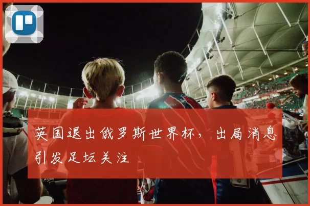 英国退出俄罗斯世界杯，出局消息引发足坛关注