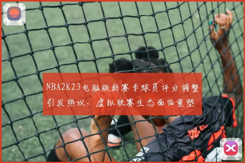 NBA2K23电脑版新赛季球员评分调整引发热议,虚拟联赛生态面临重塑
