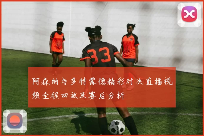 阿森纳与多特蒙德精彩对决直播视频全程回放及赛后分析
