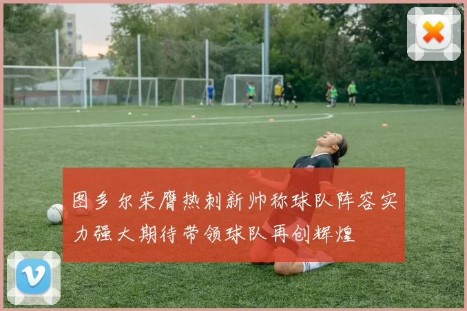 图多尔荣膺热刺新帅称球队阵容实力强大期待带领球队再创辉煌