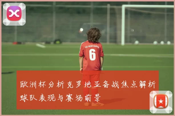 欧洲杯分析克罗地亚备战焦点解析球队表现与赛场前景