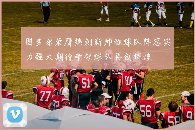 图多尔荣膺热刺新帅称球队阵容实力强大期待带领球队再创辉煌