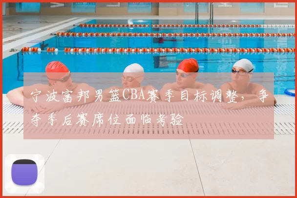 宁波富邦男篮CBA赛季目标调整，争夺季后赛席位面临考验