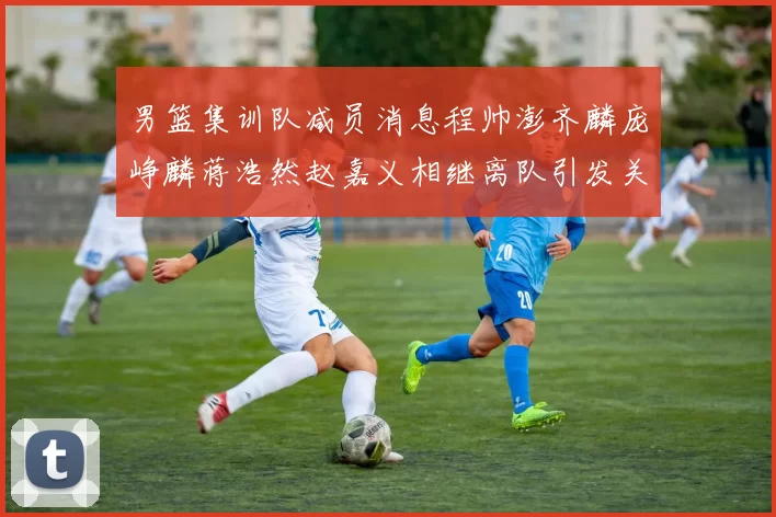 男篮集训队减员消息程帅澎齐麟庞峥麟蒋浩然赵嘉义相继离队引发关注