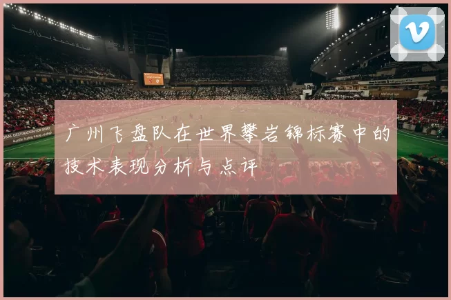 广州飞盘队在世界攀岩锦标赛中的技术表现分析与点评