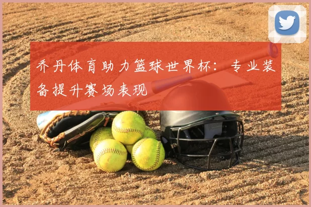 乔丹体育助力篮球世界杯:专业装备提升赛场表现
