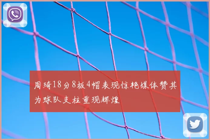 周琦18分8板4帽表现惊艳媒体赞其为球队支柱重现辉煌
