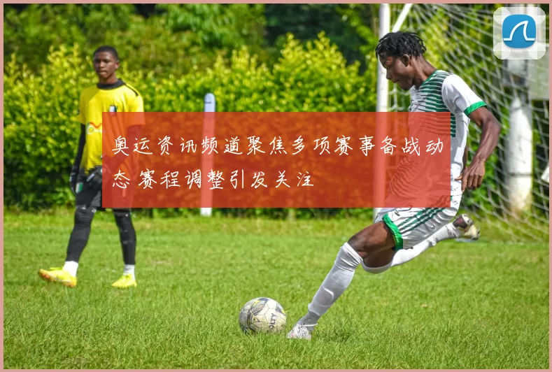 奥运资讯频道聚焦多项赛事备战动态 赛程调整引发关注