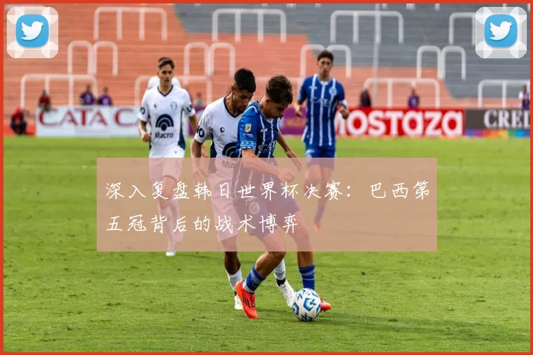 深入复盘韩日世界杯决赛：巴西第五冠背后的战术博弈