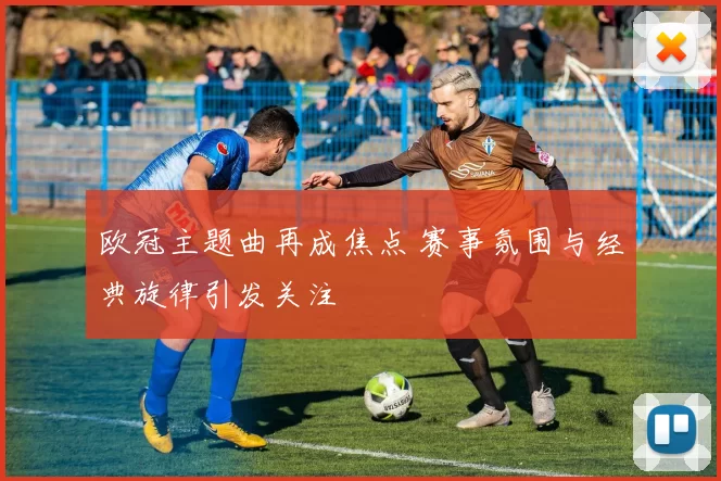 欧冠主题曲再成焦点 赛事氛围与经典旋律引发关注