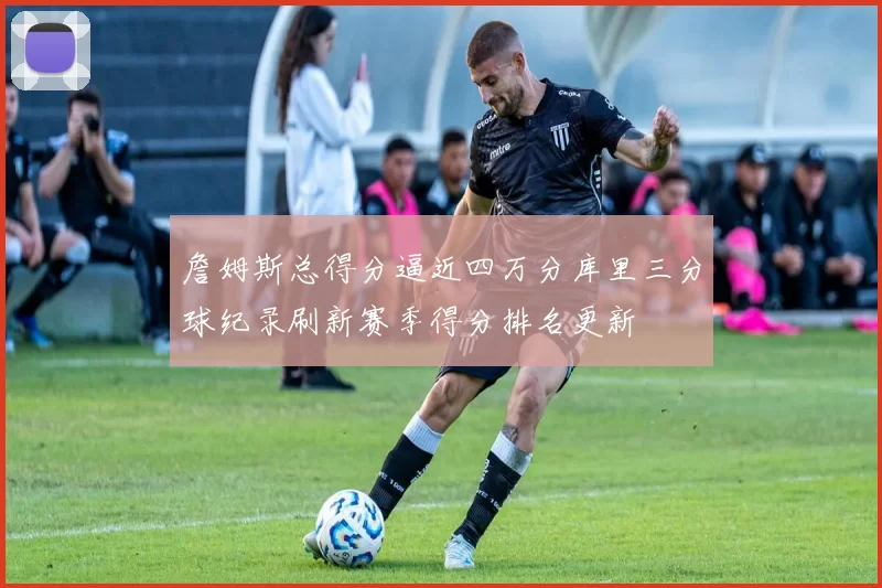 詹姆斯总得分逼近四万分库里三分球纪录刷新赛季得分排名更新