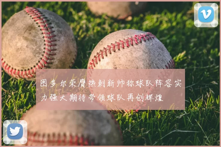 图多尔荣膺热刺新帅称球队阵容实力强大期待带领球队再创辉煌