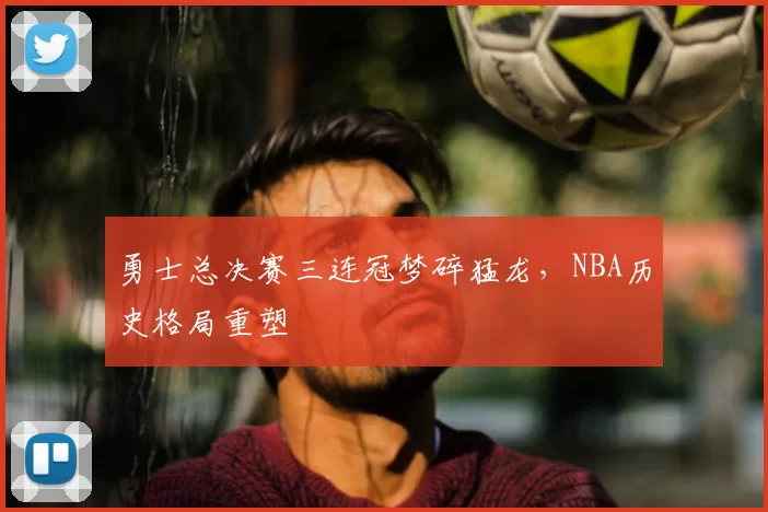 勇士总决赛三连冠梦碎猛龙，NBA历史格局重塑