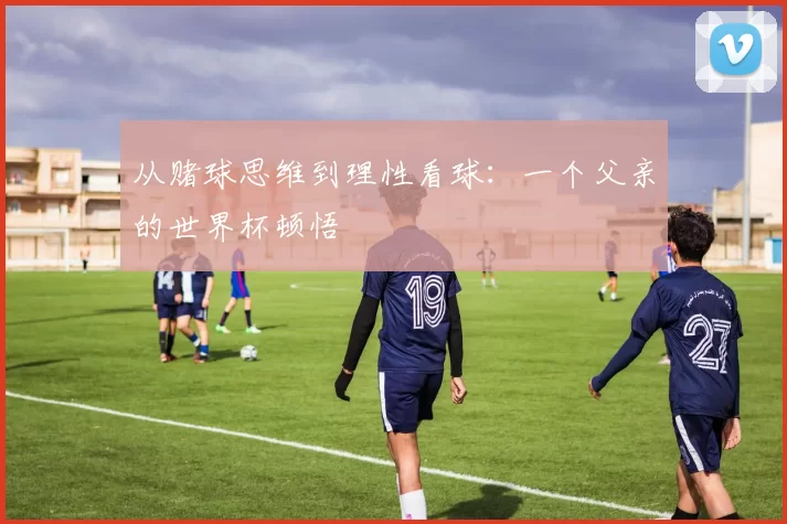 从赌球思维到理性看球:一个父亲的世界杯顿悟