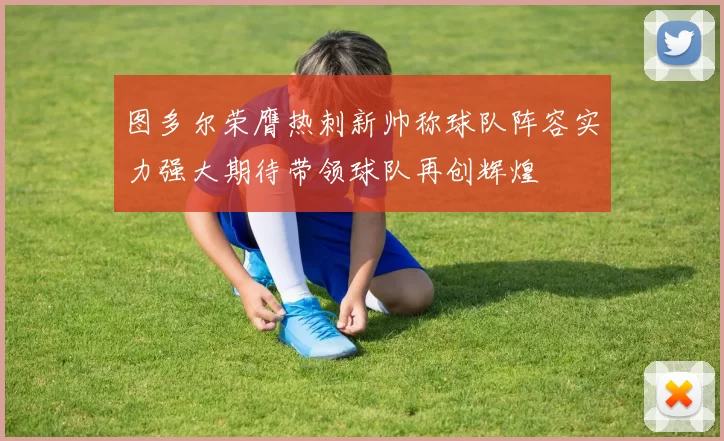 图多尔荣膺热刺新帅称球队阵容实力强大期待带领球队再创辉煌