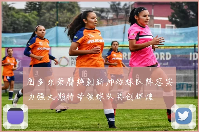 图多尔荣膺热刺新帅称球队阵容实力强大期待带领球队再创辉煌