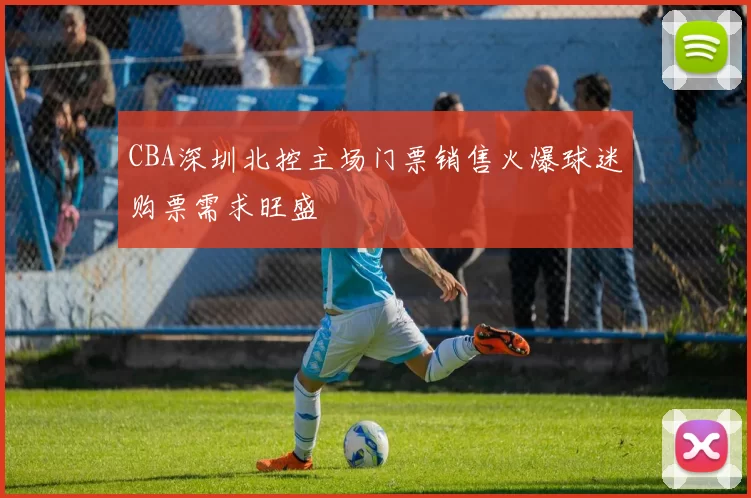 CBA深圳北控主场门票销售火爆球迷购票需求旺盛