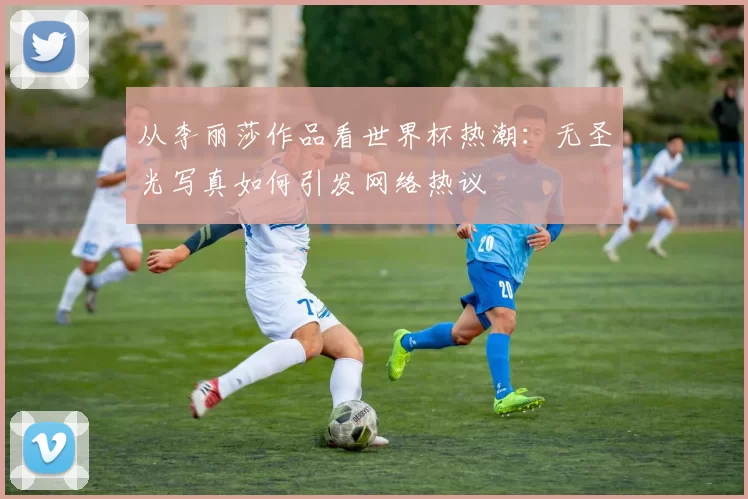 从李丽莎作品看世界杯热潮:无圣光写真如何引发网络热议