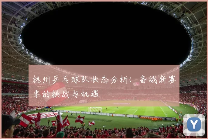 杭州乒乓球队状态分析：备战新赛季的挑战与机遇