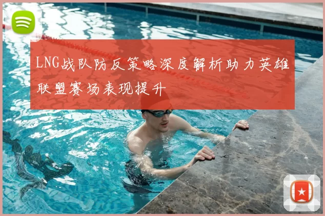 LNG战队防反策略深度解析助力英雄联盟赛场表现提升