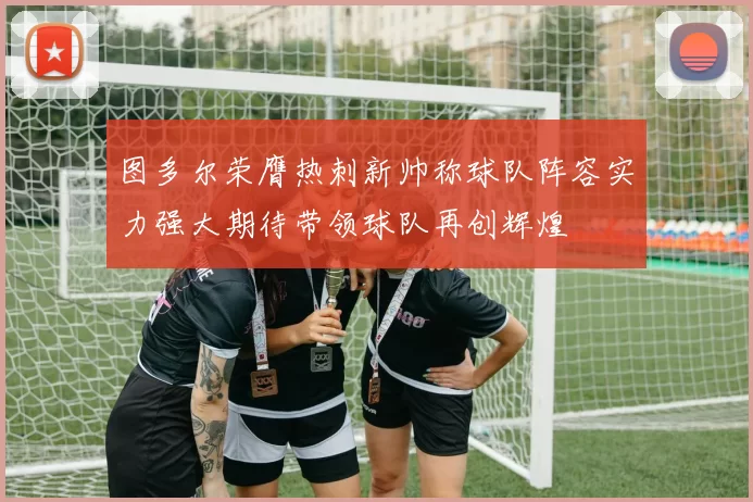 图多尔荣膺热刺新帅称球队阵容实力强大期待带领球队再创辉煌