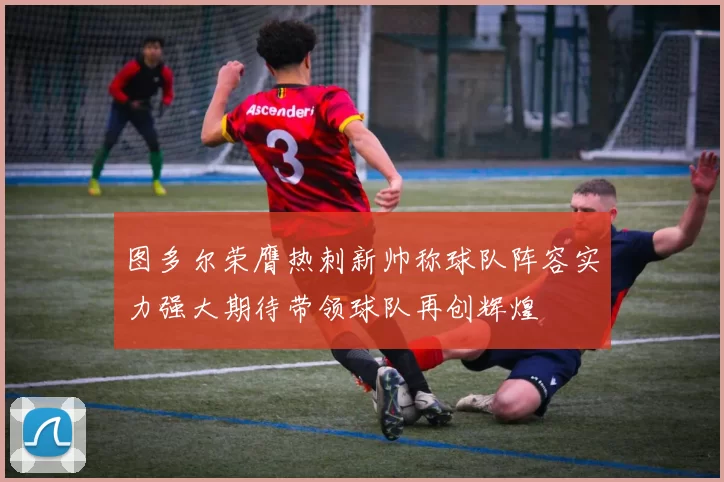 图多尔荣膺热刺新帅称球队阵容实力强大期待带领球队再创辉煌