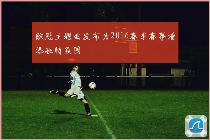 欧冠主题曲发布为2016赛季赛事增添独特氛围