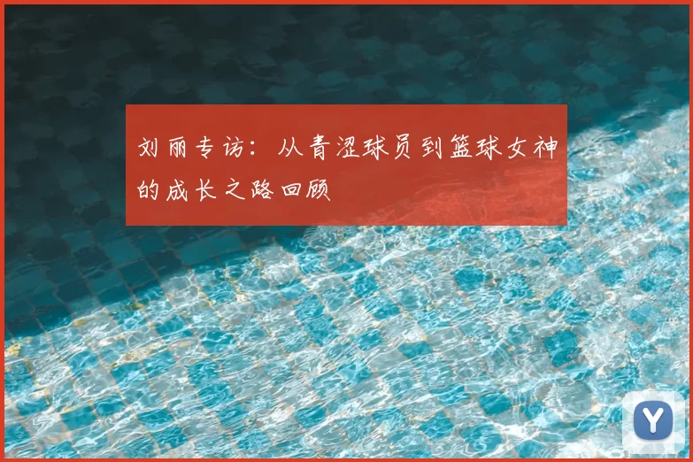 刘丽专访:从青涩球员到篮球女神的成长之路回顾
