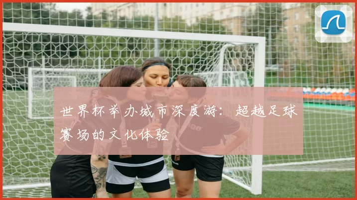 世界杯举办城市深度游：超越足球赛场的文化体验