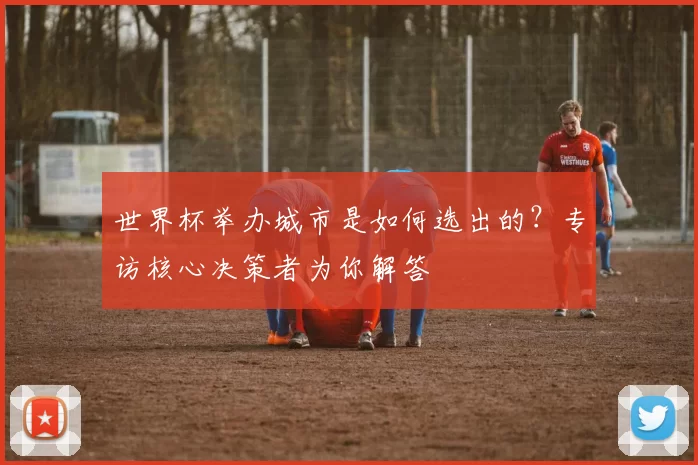 世界杯举办城市是如何选出的？专访核心决策者为你解答