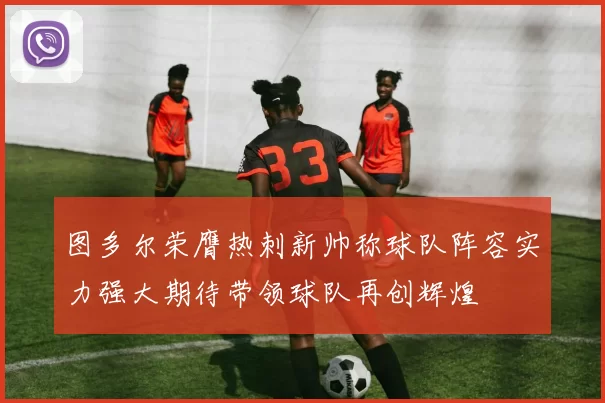 图多尔荣膺热刺新帅称球队阵容实力强大期待带领球队再创辉煌