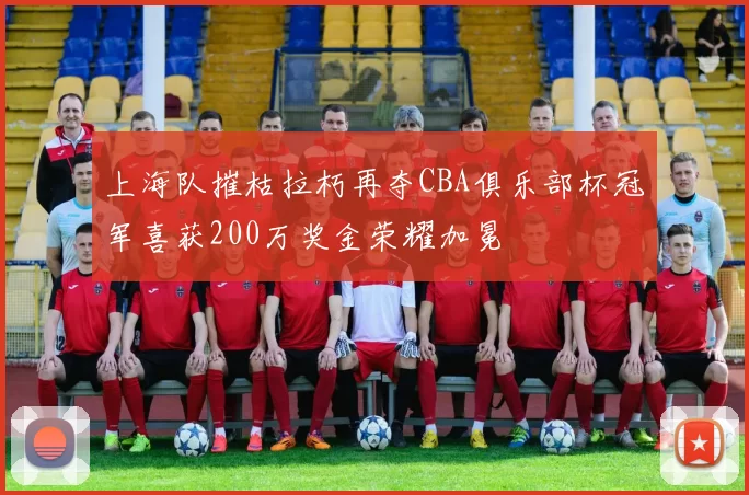 上海队摧枯拉朽再夺CBA俱乐部杯冠军喜获200万奖金荣耀加冕