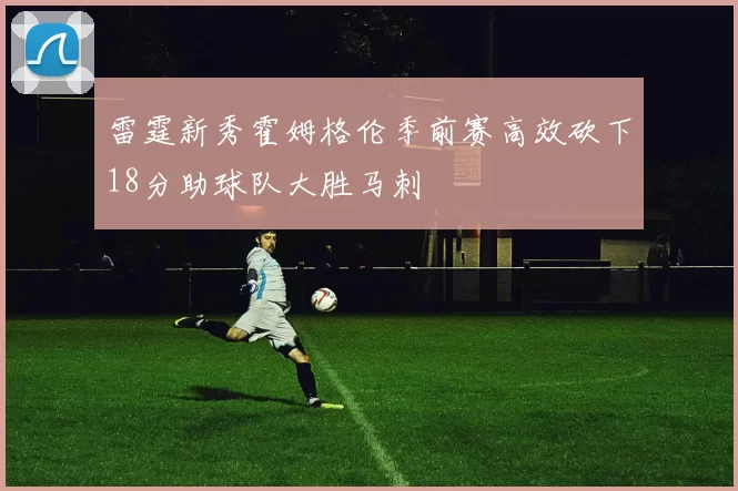 雷霆新秀霍姆格伦季前赛高效砍下18分助球队大胜马刺