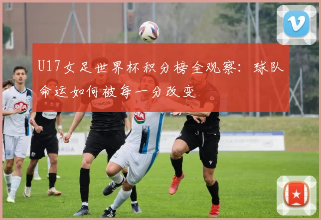 U17女足世界杯积分榜全观察:球队命运如何被每一分改变
