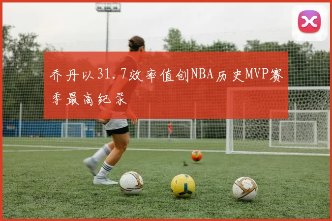 乔丹以31.7效率值创NBA历史MVP赛季最高纪录
