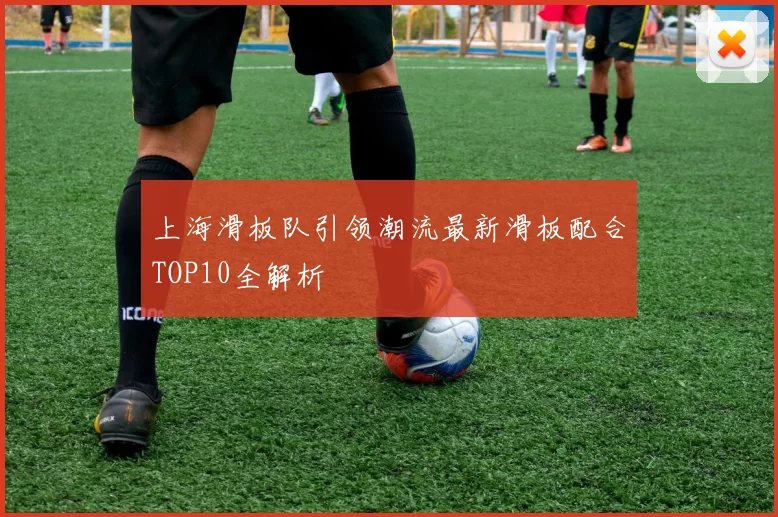 上海滑板队引领潮流最新滑板配合TOP10全解析