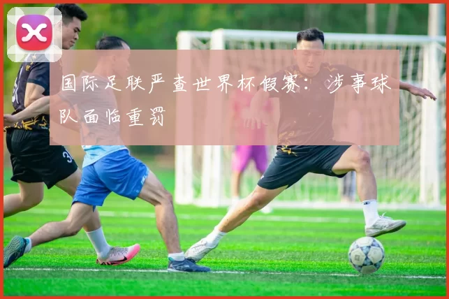 国际足联严查世界杯假赛:涉事球队面临重罚