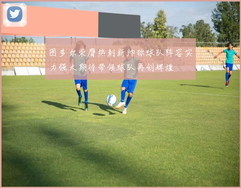 图多尔荣膺热刺新帅称球队阵容实力强大期待带领球队再创辉煌