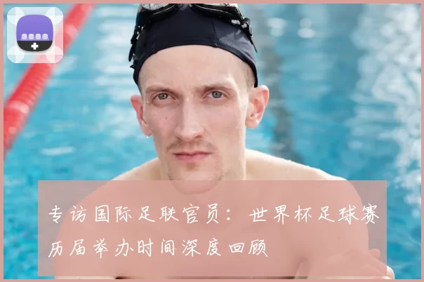 专访国际足联官员:世界杯足球赛历届举办时间深度回顾