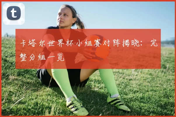 卡塔尔世界杯小组赛对阵揭晓：完整分组一览