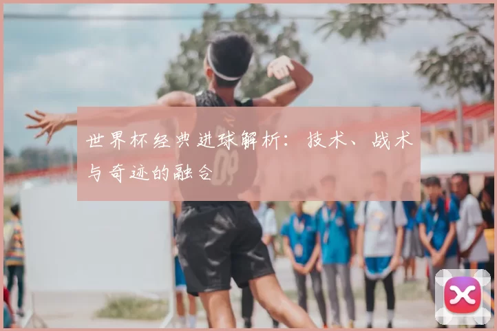 世界杯经典进球解析：技术、战术与奇迹的融合